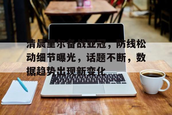 九游体育APP下载-清晨里尔备战亚冠，防线松动细节曝光，话题不断，数据趋势出现新变化的简单介绍